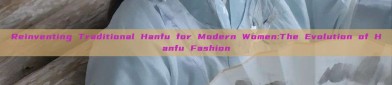 Reinventing Traditional Hanfu for Modern Women:The Evolution of Hanfu Fashion