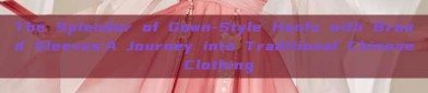 The Splendor of Gown-Style Hanfu with Broad Sleeves:A Journey into Traditional Chinese Clothing