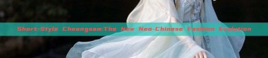 Short-Style Cheongsam:The New Neo-Chinese Fashion Evolution