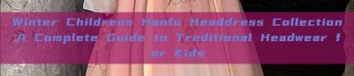 Winter Childrens Hanfu Headdress Collection:A Complete Guide to Traditional Headwear for Kids