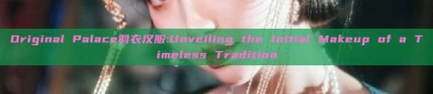Original Palace羽衣汉服:Unveiling the Initial Makeup of a Timeless Tradition