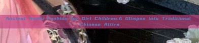Ancient Hanfu Fashion for Girl Children:A Glimpse into Traditional Chinese Attire