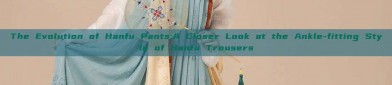 The Evolution of Hanfu Pants:A Closer Look at the Ankle-fitting Style of Hanfu Trousers