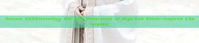 Autumn 2023:Unveiling the New Generation of High-End Ethnic-Inspired Cheongsam