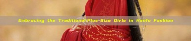 Embracing the Traditional:Plus-Size Girls in Hanfu Fashion