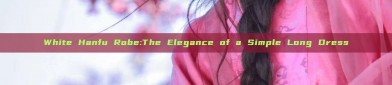 White Hanfu Robe:The Elegance of a Simple Long Dress
