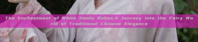 The Enchantment of White Hanfu Robes:A Journey into the Fairy World of Traditional Chinese Elegance