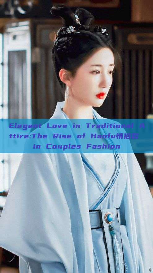 Elegant Love in Traditional Attire:The Rise of Hanfu情侣款 in Couples Fashion Elegant Love in Traditional Attire:The Rise of Hanfu情侣款 in Couples Fashion