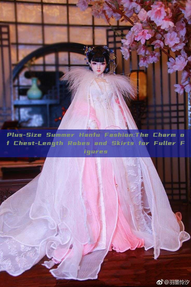 Plus-Size Summer Hanfu Fashion:The Charm of Chest-Length Robes and Skirts for Fuller Figures Plus-Size Summer Hanfu Fashion:The Charm of Chest-Length Robes and Skirts for Fuller Figures