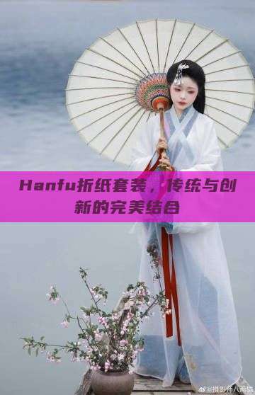 Hanfu折纸套装,传统与创新的完美结合 Hanfu折纸套装,传统与创新的完美结合