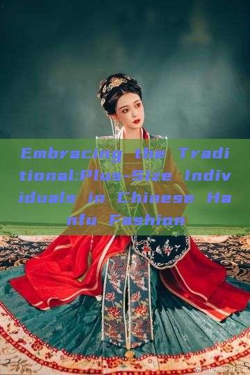 Embracing the Traditional:Plus-Size Individuals in Chinese Hanfu Fashion Embracing the Traditional:Plus-Size Individuals in Chinese Hanfu Fashion